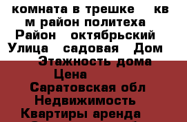 комната в трешке 18 кв м район политеха › Район ­ октябрьский › Улица ­ садовая › Дом ­ 100 › Этажность дома ­ 5 › Цена ­ 6 500 - Саратовская обл. Недвижимость » Квартиры аренда   . Саратовская обл.